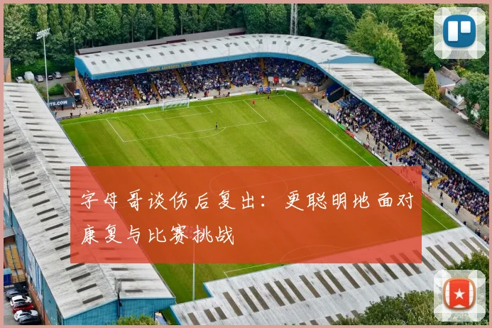字母哥谈伤后复出：更聪明地面对康复与比赛挑战