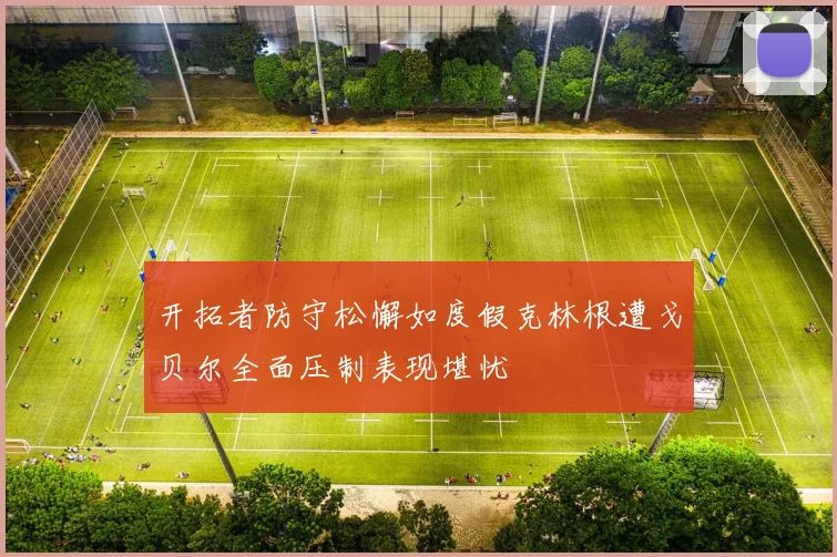 开拓者防守松懈如度假克林根遭戈贝尔全面压制表现堪忧