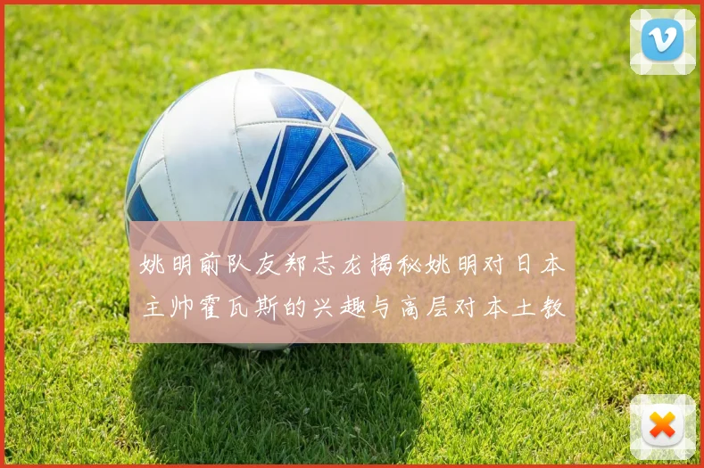 姚明前队友郑志龙揭秘姚明对日本主帅霍瓦斯的兴趣与高层对本土教练的偏好