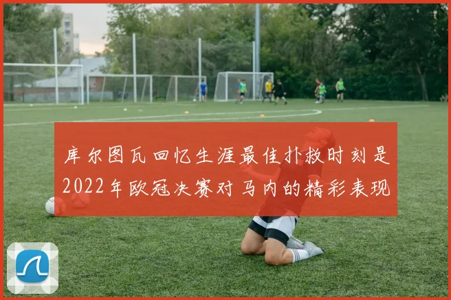 库尔图瓦回忆生涯最佳扑救时刻是2022年欧冠决赛对马内的精彩表现