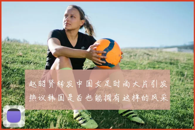 赵昭贤转发中国女足时尚大片引发热议韩国是否也能拥有这样的风采