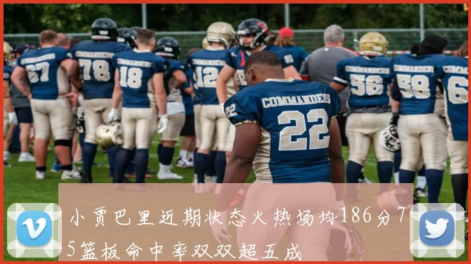 小贾巴里近期状态火热场均186分75篮板命中率双双超五成