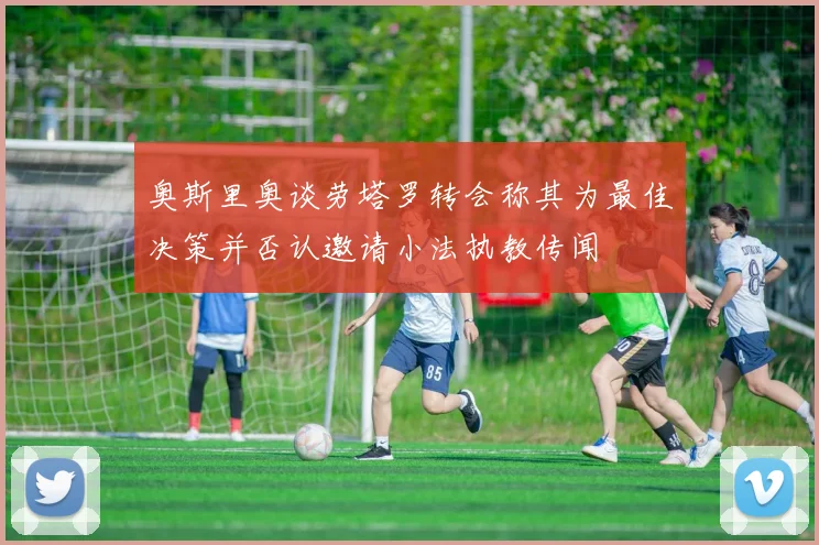 奥斯里奥谈劳塔罗转会称其为最佳决策并否认邀请小法执教传闻