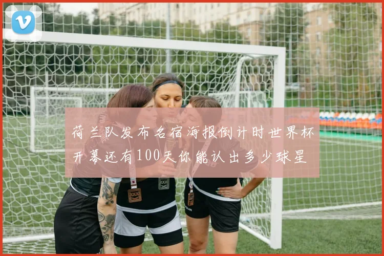 荷兰队发布名宿海报倒计时世界杯开幕还有100天你能认出多少球星