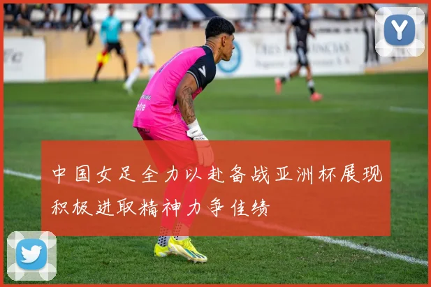 中国女足全力以赴备战亚洲杯展现积极进取精神力争佳绩