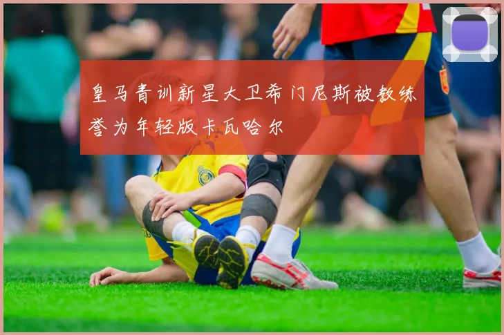 皇马青训新星大卫希门尼斯被教练誉为年轻版卡瓦哈尔