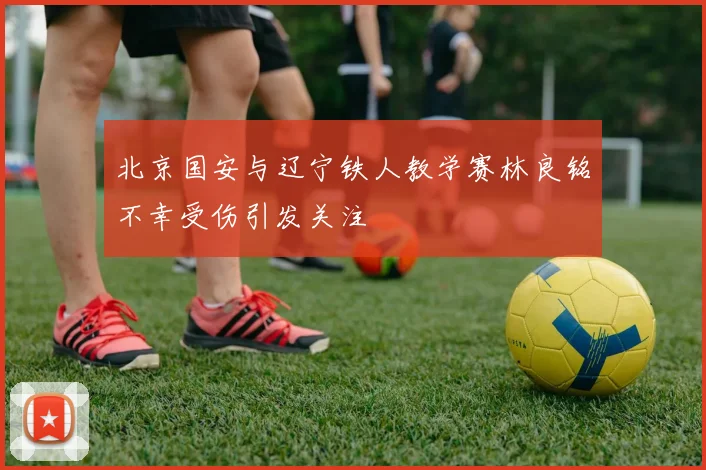 北京国安与辽宁铁人教学赛林良铭不幸受伤引发关注