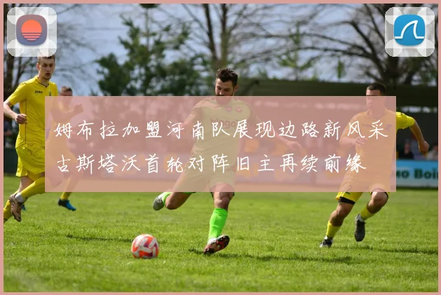 姆布拉加盟河南队展现边路新风采古斯塔沃首轮对阵旧主再续前缘