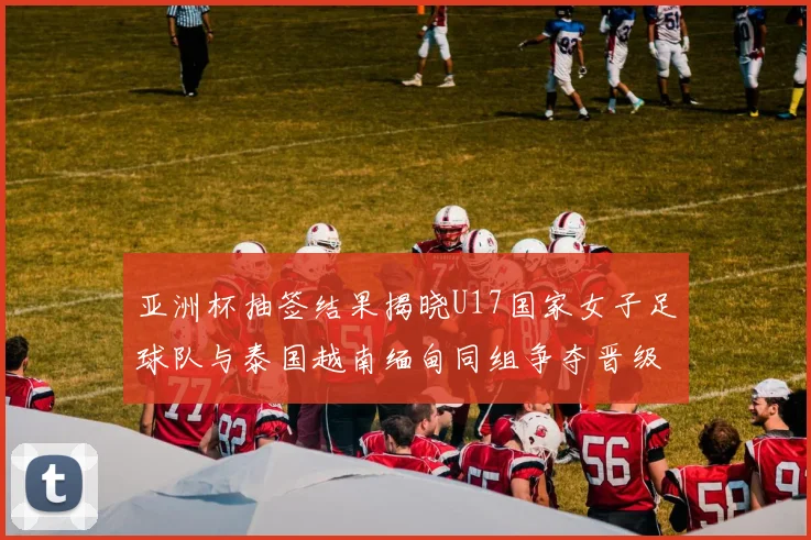 亚洲杯抽签结果揭晓U17国家女子足球队与泰国越南缅甸同组争夺晋级资格