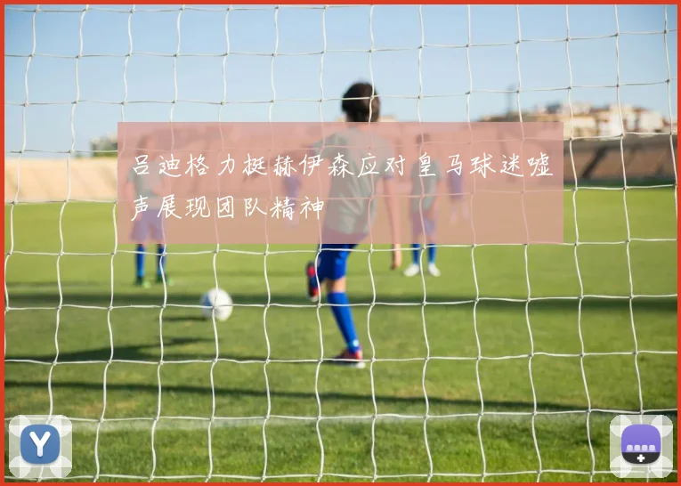 吕迪格力挺赫伊森应对皇马球迷嘘声展现团队精神