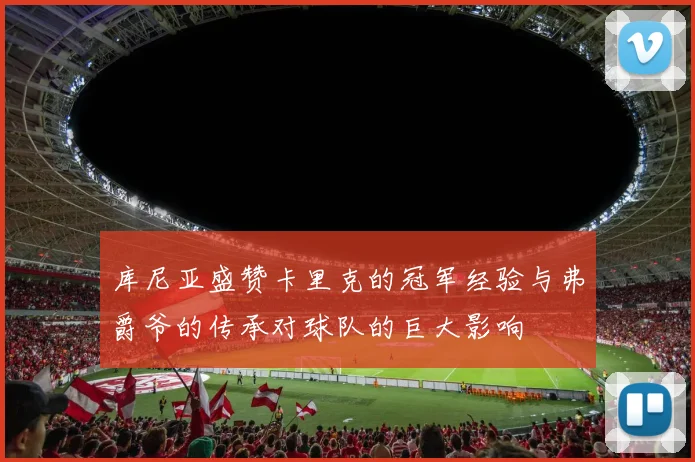 库尼亚盛赞卡里克的冠军经验与弗爵爷的传承对球队的巨大影响